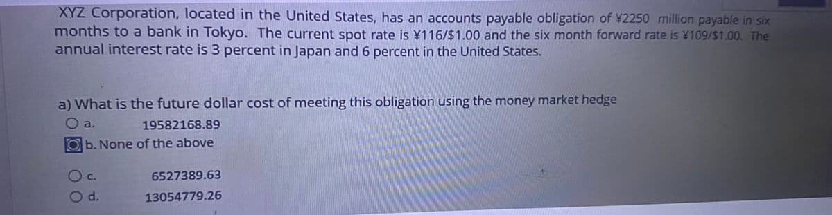 XYZ Corporation, located in the United States, has an accounts payable obligation of ¥2250 million payable in six
months to a bank in Tokyo. The current spot rate is ¥116/$1.00 and the six month forward rate is ¥109/$1.00. The
annual interest rate is 3 percent in Japan and 6 percent in the United States.
a) What is the future dollar cost of meeting this obligation using the money market hedge
a.
19582168.89
b. None of the above
○ c.
6527389.63
O d.
13054779.26