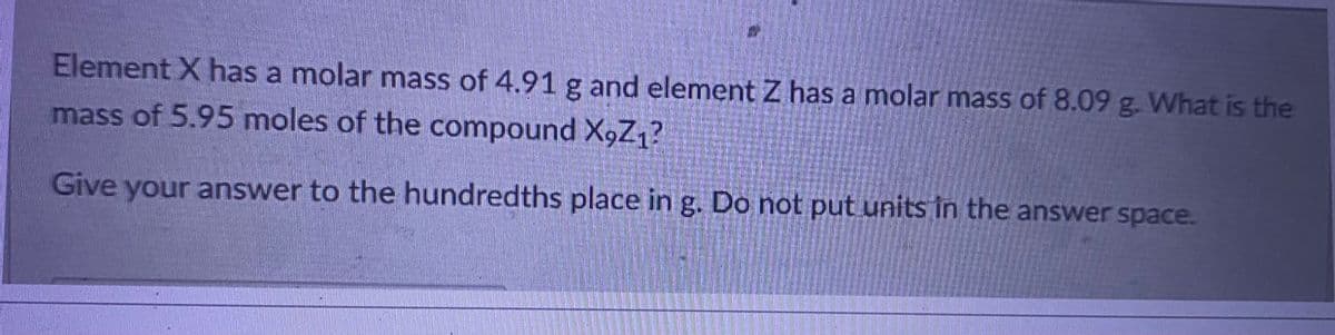 Element X has a molar mass of 4.91 g and element Z has a molar mass of 8.09 g. What is the
mass of 5.95 moles of the compound X9Z1?
Give your answer to the hundredths place in g. Do not put units in the answer space.