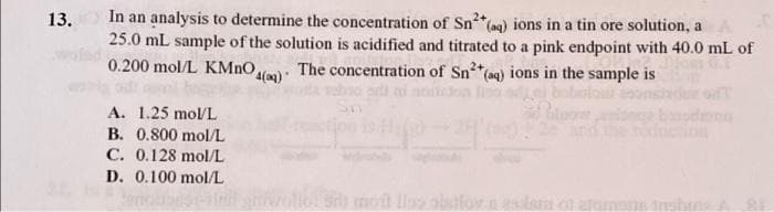 13. In an analysis to determine the concentration of Sn²+ (aq) ions in a tin ore solution, a
25.0 mL sample of the solution is acidified and titrated to a pink endpoint with 40.0 mL of
0.200 mol/L KMnO,
4(q)
The concentration of Sn²+ (aq) ions in the sample is
htuow
A. 1.25 mol/L
B. 0.800 mol/L
C. 0.128 mol/L
D. 0.100 mol/L
mont llas alstlov naslem of atomos inshuis. A 2.1