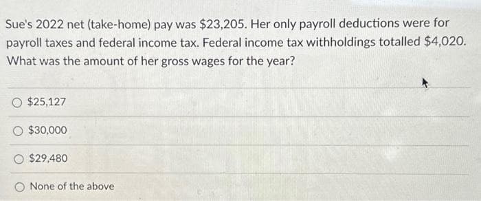 Sue's 2022 net (take-home) pay was $23,205. Her only payroll deductions were for
payroll taxes and federal income tax. Federal income tax withholdings totalled $4,020.
What was the amount of her gross wages for the year?
$25,127
$30,000
$29,480
None of the above