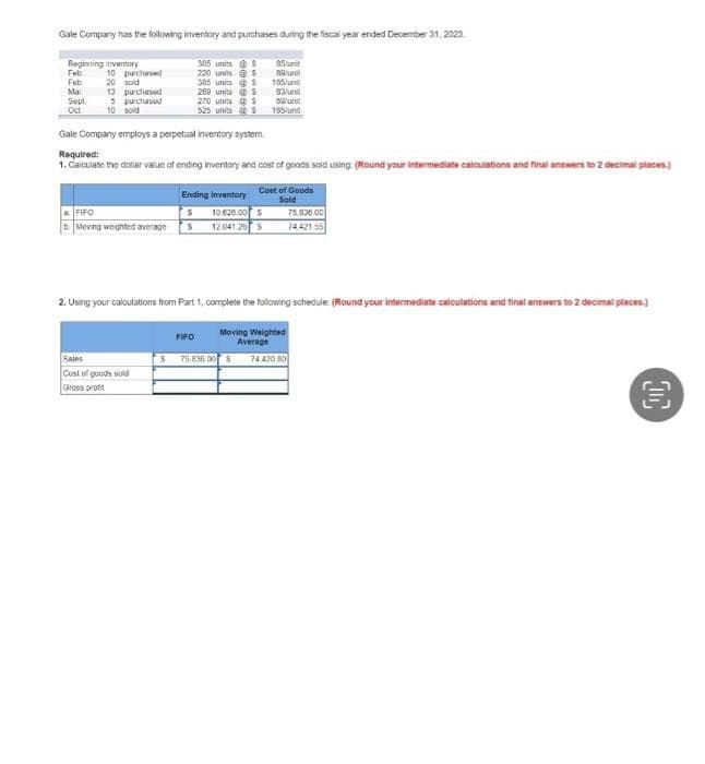 Gale Company has the following inventory and purchases during the fiscal year ended December 31, 2023
95 unt
Bun
Beginning inventory
Feb
Feb
Mar
Sept
Oct
10 purchased
20 sold
13 purchased
5 purchased
10 sold
FIFO
S
b Moving weighted average S
Sales
Cost of goods sold
Gross prot
305 units
220 units
5
S
FIFO
S
385 units
269 units
270 units @ $
525 units $
Gale Company employs a perpetual inventory system.
Required:
1. Calculate the dollar value of ending inventory and cost of goods sold using: (Round your intermediate calculations and final answers to 2 decimal places.)
S
S
Ending Inventory
10.625.00 $
12.041.25 S
75,836.00 $
155/
83/uni
53 unit
155/unt
2. Using your calculations from Part 1, complete the following schedule: (Round your intermediate calculations and final answers to 2 decimal places)
Moving Weighted
Average
74 470 80
Cost of Goods
Sold
75,936.00
74.421.55
OC
3