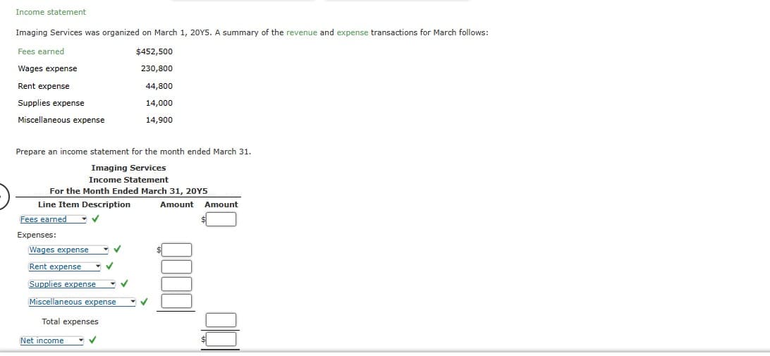 Income statement
Imaging Services was organized on March 1, 20Y5. A summary of the revenue and expense transactions for March follows:
Fees earned
$452,500
230,800
Wages expense
Rent expense
44,800
Supplies expense
14,000
Miscellaneous expense
14,900
Prepare an income statement for the month ended March 31.
Imaging Services
Income Statement
For the Month Ended March 31, 20Y5
Line Item Description
Fees earned
Expenses:
✓
Wages expense
Rent expense
Supplies expense
Miscellaneous expense
Total expenses
Net income
✓
✓
✓
Amount Amount