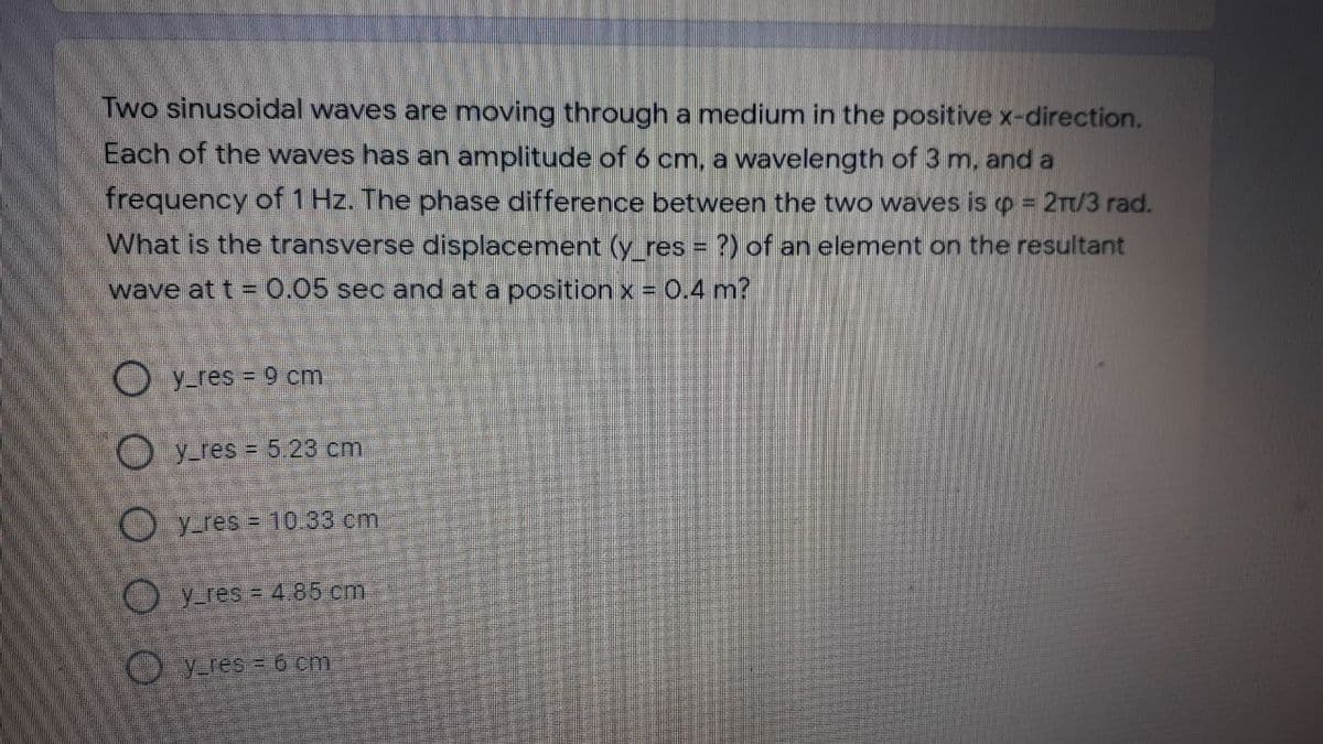 Two sinusoidal waves are moving through a medium in the positive x-direction.
Each of the waves has an amplitude of 6 cm, a wavelength of 3 m, and a
frequency of 1 Hz. The phase difference between the two waves is o = 2Tt/3 rad.
%3D
What is the transverse displacement (y res = ?) of an element on the resultant
wave at t = 0.05 sec and at a position x = 0.4 m?
O y res = 9 cm
O y res = 5.23 cm
O y res = 10.33 cm
(O yres = 4.85 cm
O y res = 6 cm
