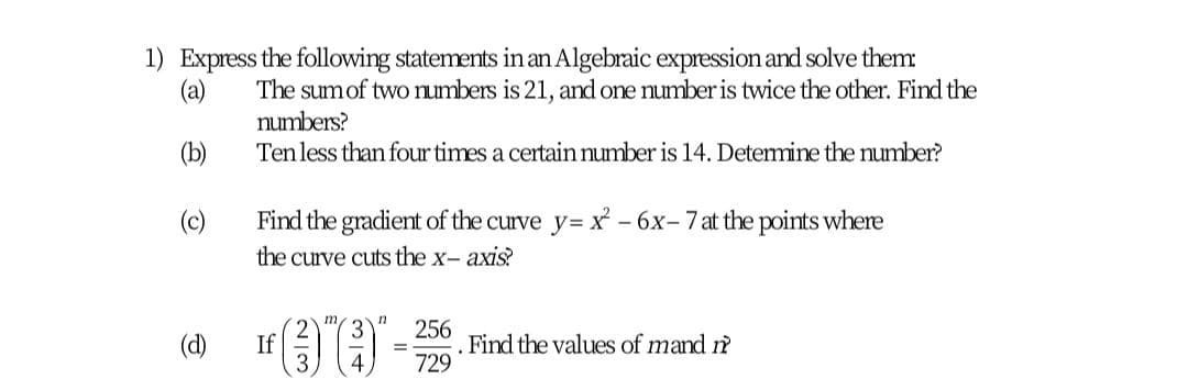 1) Express the following statements inan Algebraic expression and solve them
(a)
The sumof two numbers is 21, and one number is twice the other. Find the
numbers?
(b)
Tenless than four times a certain number is 14. Determine the number?
(c)
Find the gradient of the curve y= X - 6x- 7 at the points where
the curve cuts the x- axis?
in
256
. Find the values of mand m
729
(d)
If
4
