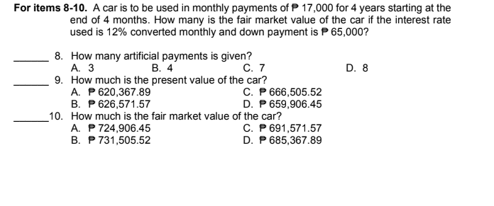 For items 8-10. A car is to be used in monthly payments of P 17,000 for 4 years starting at the
end of 4 months. How many is the fair market value of the car if the interest rate
used is 12% converted monthly and down payment is P 65,000?
8. How many artificial payments is given?
А. 3
9. How much is the present value of the car?
A. P 620,367.89
B. P 626,571.57
_10. How much is the fair market value of the car?
A. P 724,906.45
B. P 731,505.52
В. 4
С. 7
D. 8
C. P 666,505.52
D. P 659,906.45
C. P 691,571.57
D. P 685,367.89
