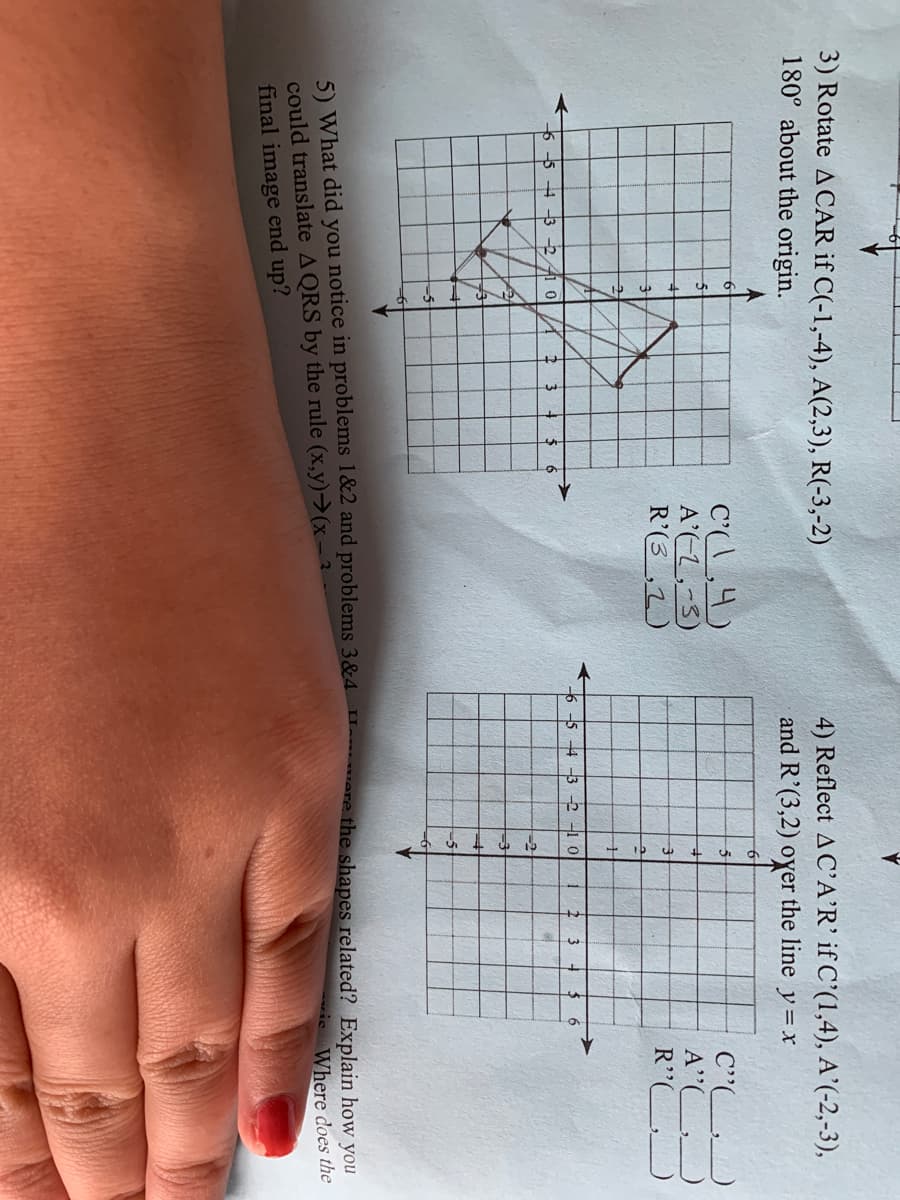 3) Rotate A CAR if C(-1,-4), A(2,3), R(-3,-2)
180° about the origin.
4) Reflect AC'A'R' if C'(1,4), A'(-2,-3),
and R'(3,2) oyer the line y = x
C',4)
A'L,-3)
R'(3_,2)
C"
A"
-5-
-5 4 -3 -2 -1 0
6.
5 4 -3 -2 41 0 /A
-2
73
-5
5) What did you notice in problems 1&2 and problems 3&4
could translate AQRS by the rule (x,y)→(x-
final image end up?
were the shapes related? Explain how you
Where does the
