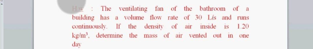 Hw
building has a
continuously.
kg/m, determine the mass of air vented out in one
The ventilating fan of the
bathroom
of
a
volume flow rate of 30 Lis and runs
If
the
density
of
air
inside
is
1.20
day
