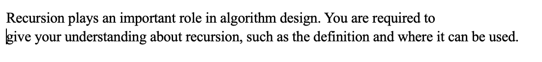 Recursion plays an important role in algorithm design. You are required to
give your understanding about recursion, such as the definition and where it can be used.