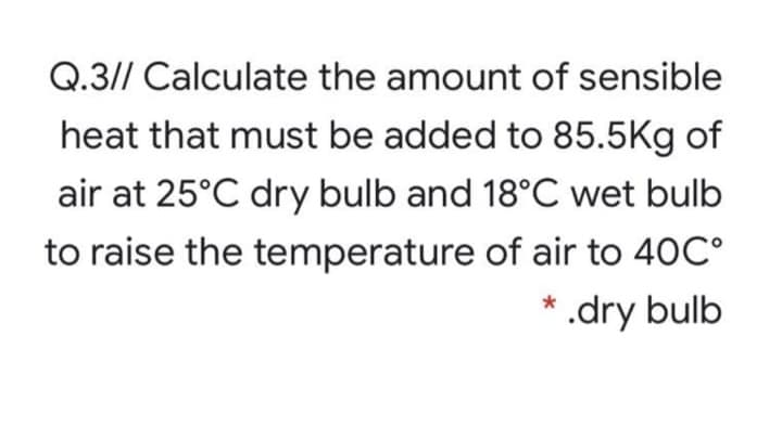 Q.3// Calculate the amount of sensible
heat that must be added to 85.5Kg of
air at 25°C dry bulb and 18°C wet bulb
to raise the temperature of air to 40C°
*
'.dry bulb
