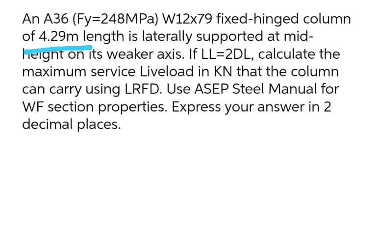 An A36 (Fy=248MPA) W12x79 fixed-hinged column
of 4.29m length is laterally supported at mid-
height on its weaker axis. If LL=2DL, calculate the
maximum service Liveload in KN that the column
can carry using LRFD. Use ASEP Steel Manual for
WF section properties. Express your answer in 2
decimal places.
