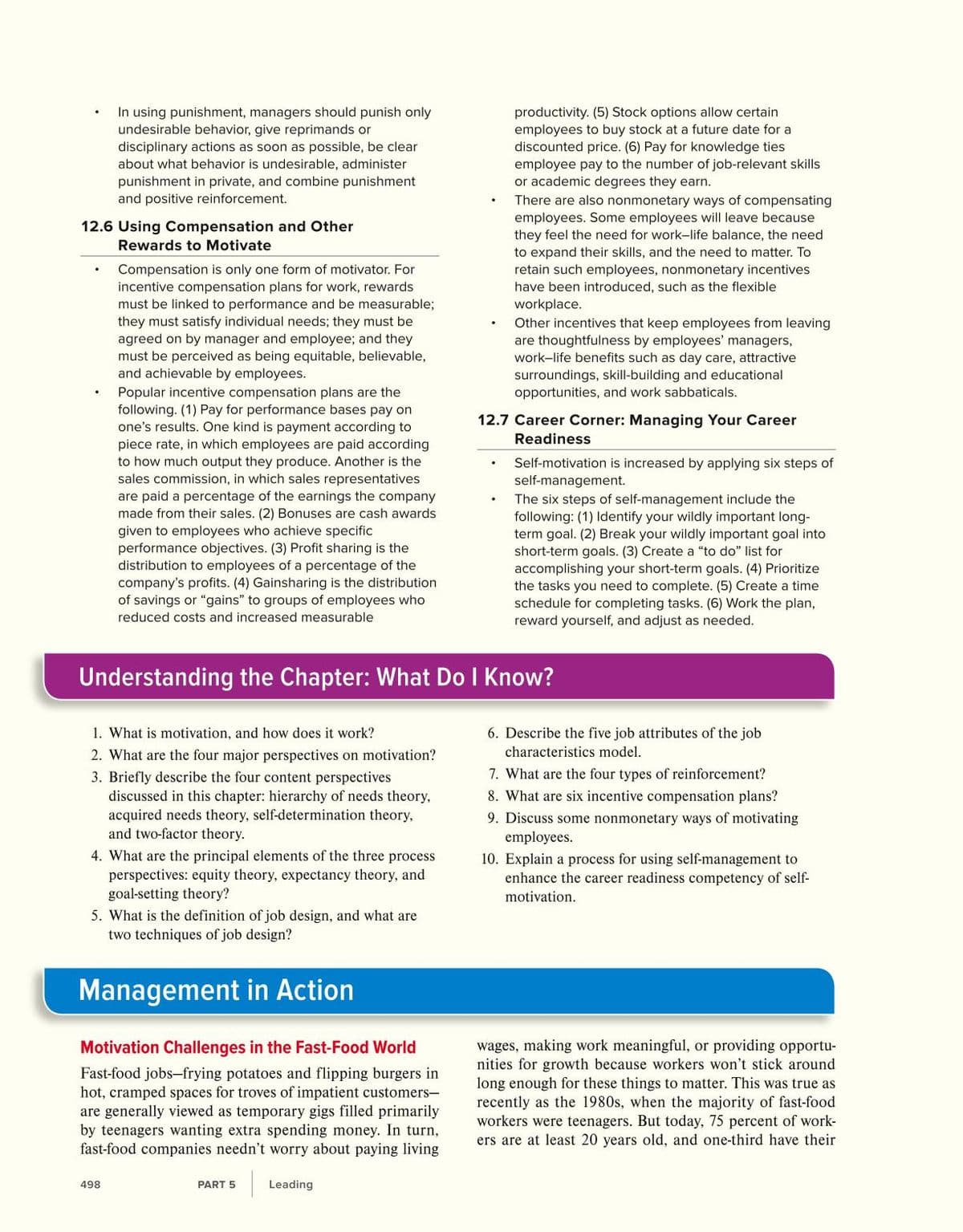 In using punishment, managers should punish only
undesirable behavior, give reprimands or
disciplinary actions as soon as possible, be clear
about what behavior is undesirable, administer
productivity. (5) Stock options allow certain
employees to buy stock at a future date for a
discounted price. (6) Pay for knowledge ties
employee pay to the number of job-relevant skills
or academic degrees they earn.
punishment in private, and combine punishment
and positive reinforcement.
There are also nonmonetary ways of compensating
employees. Some employees will leave because
they feel the need for work-life balance, the need
to expand their skills, and the need to matter. To
12.6 Using Compensation and Other
Rewards to Motivate
Compensation is only one form of motivator. For
incentive compensation plans for work, rewards
must be linked to performance and be measurable;
they must satisfy individual needs; they must be
agreed on by manager and employee; and they
must be perceived as being equitable, believable,
and achievable by employees.
retain such employees, nonmonetary incentives
have been introduced, such as the flexible
workplace.
Other incentives that keep employees from leaving
are thoughtfulness by employees' managers,
work-life benefits such as day care, attractive
surroundings, skill-building and educational
opportunities, and work sabbaticals.
Popular incentive compensation plans are the
following. (1) Pay for performance bases pay on
one's results. One kind is payment according to
piece rate, in which employees are paid according
to how much output they produce. Another is the
sales commission, in which sales representatives
12.7 Career Corner: Managing Your Career
Readiness
Self-motivation is increased by applying six steps of
self-management.
The six steps of self-management include the
following: (1) ldentify your wildly important long-
term goal. (2) Break your wildly important goal into
short-term goals. (3) Create a "to do" list for
accomplishing your short-term goals. (4) Prioritize
the tasks you need to complete. (5) Create a time
are paid a percentage of the earnings the company
made from their sales. (2) Bonuses are cash awards
given to employees who achieve specific
performance objectives. (3) Profit sharing is the
distribution to employees of a percentage of the
company's profits. (4) Gainsharing is the distribution
of savings or "gains" to groups of employees who
schedule for completing tasks. (6) Work the plan,
reward yourself, and adjust as needed.
reduced costs and increased measurable
Understanding the Chapter: What Do I Know?
1. What is motivation, and how does it work?
6. Describe the five job attributes of the job
2. What are the four major perspectives on motivation?
characteristics model.
7. What are the four types of reinforcement?
8. What are six incentive compensation plans?
3. Briefly describe the four content perspectives
discussed in this chapter: hierarchy of needs theory,
acquired needs theory, self-determination theory,
and two-factor theory.
9. Discuss some nonmonetary ways of motivating
employees.
4. What are the principal elements of the three process
perspectives: equity theory, expectancy theory, and
goal-setting theory?
10. Explain a process for using self-management to
enhance the career readiness competency of self-
motivation.
5. What is the definition of job design, and what are
two techniques of job design?
Management in Action
wages, making work meaningful, or providing opportu-
nities for growth because workers won't stick around
long enough for these things to matter. This was true as
recently as the 1980s, when the majority of fast-food
workers were teenagers. But today, 75 percent of work-
ers are at least 20 years old, and one-third have their
Motivation Challenges in the Fast-Food World
Fast-food jobs-frying potatoes and flipping burgers in
hot, cramped spaces for troves of impatient customers-
are generally viewed as temporary gigs filled primarily
by teenagers wanting extra spending money. In turn,
fast-food companies needn't worry about paying living
498
PART 5
Leading
