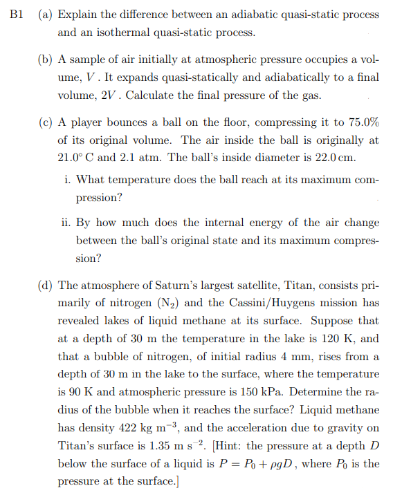 B1
(a) Explain the difference between an adiabatic quasi-static process
and an isothermal quasi-static process.
(b) A sample of air initially at atmospheric pressure occupies a vol-
ume, V. It expands quasi-statically and adiabatically to a final
volume, 2V. Calculate the final pressure of the gas.
(c) A player bounces a ball on the floor, compressing it to 75.0%
of its original volume. The air inside the ball is originally at
21.0° C and 2.1 atm. The ball's inside diameter is 22.0 cm.
i. What temperature does the ball reach at its maximum com-
pression?
ii. By how much does the internal energy of the air change
between the ball's original state and its maximum compres-
sion?
(d) The atmosphere of Saturn's largest satellite, Titan, consists pri-
marily of nitrogen (N2) and the Cassini/Huygens mission has
revealed lakes of liquid methane at its surface. Suppose that
at a depth of 30 m the temperature in the lake is 120 K, and
that a bubble of nitrogen, of initial radius 4 mm, rises from a
depth of 30 m in the lake to the surface, where the temperature
is 90 K and atmospheric pressure is 150 kPa. Determine the ra-
dius of the bubble when it reaches the surface? Liquid methane
has density 422 kg m-³, and the acceleration due to gravity on
Titan's surface is 1.35 m s 2. [Hint: the pressure at a depth D
below the surface of a liquid is P = Po + pgD , where Po is the
pressure at the surface.]
