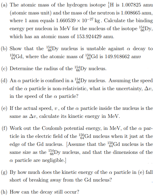 (a) The atomic mass of the hydrogen isotope H is 1.007825 amu
(atomic mass unit) and the mass of the neutron is 1.008665 amu,
where 1 amu equals 1.660539 × 10-27 kg. Calculate the binding
energy per nucleon in MeV for the nucleus of the isotope Dy,
which has an atomic mass of 153.924429 amu.
(b) Show that the Dy nucleus is unstable against a decay to
15°Gd, where the atomic mass of l5°Gd is 149.918662 amu
(c) Determine the radius of the l5Dy nucleus.
66
(d) An a particle is confined in a 'Dy nucleus. Assuming the speed
of the a particle is non-relativistic, what is the uncertainty, Av,
in the speed of the a particle?
(e) If the actual speed, v, of the a particle inside the nucleus is the
same as Av, calculate its kinetic energy in MeV.
(f) Work out the Coulomb potential energy, in MeV, of the a par-
ticle in the electric field of the Gd nucleus when it just at the
edge of the Gd nucleus. [Assume that the 5Gd nucleus is the
same size as the Dy nucleus, and that the dimensions of the
a particle are negligible.]
(g) By how much does the kinetic energy of the a particle in (e) fall
short of breaking away from the Gd nucleus?
(h) How can the decay still occur?
