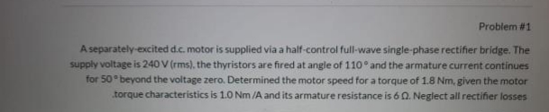 Problem #1
A separately-excited d.c. motor is supplied via a half-control full-wave single-phase rectifier bridge. The
supply voltage is 240 V (rms), the thyristors are fired at angle of 110 and the armature current continues
for 50 beyond the voltage zero. Determined the motor speed for a torque of 1.8 Nm, given the motor
torque characteristics is 1.0 Nm /A and its armature resistance is 6 Q. Neglect all rectifier losses
