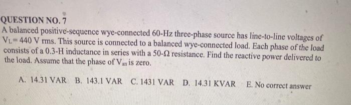 QUESTION NO.7
A balanced positive-sequence wye-connected 60-Hz three-phase source has line-to-line voltages of
VL=440 V rms. This source is connected to a balanced wye-connected load. Each phase of the load
consists of a 0.3-H inductance in series with a 50-2 resistance. Find the reactive power delivered to
the load. Assume that the phase of Van is zero.
A. 14.31 VAR B. 143.1 VAR C. 1431 VAR D. 14.31 KVAR
E. No correct answer
