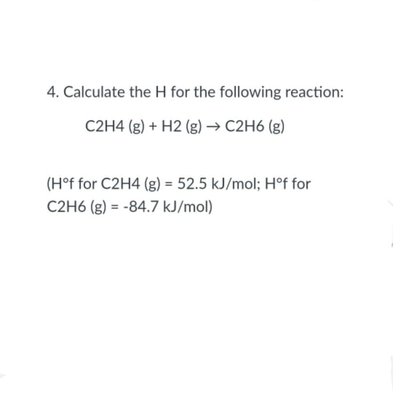 4. Calculate the H for the following reaction:
C2H4 (g) + H2 (g) → C2H6 (g)
(H°f for C2H4 (g) = 52.5 kJ/mol; Hºf for
C2H6 (g) = -84.7 kJ/mol)
%3D
