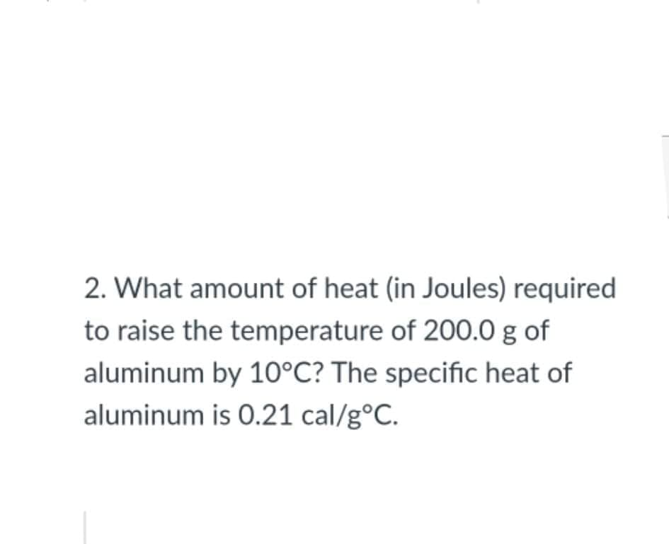 2. What amount of heat (in Joules) required
to raise the temperature of 200.0 g of
aluminum by 10°C? The specific heat of
aluminum is 0.21 cal/g°C.
