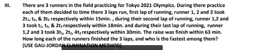 III.
There are 3 runners in the field practicing for Tokyo 2021 Olympics. During there practice
each of them decided to time there 3 laps run, first lap of running, runner 1, 2 and 3 took
2tı, t2, & 3t3 respectively within 15min. , during their second lap of running, runner 1,2 and
3 took t1, tz, & 2t; respectively within 18min. and during their last lap of running, runner
1,2 and 3 took 3t, 2t2, 4t3 respectively within 30min. The raise was finish within 63 min.
How long each of the runners finished the 3 laps, and who is the fastest among them?
(USE GAU-JORDAN ELIMINATION METHOD)
