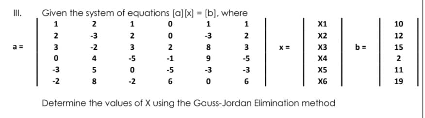 II.
Given the system of equations [a][x] = [b], where
1
2
1
1
1
X1
10
2
-3
2
-3
2
X2
12
a =
3
-2
3
2
8
3
X =
X3
b =
15
4
-5
-1
9
-5
X4
2
-3
5
-5
-3
-3
X5
11
-2
8
-2
6
6
X6
19
Determine the values of X using the Gauss-Jordan Elimination method
