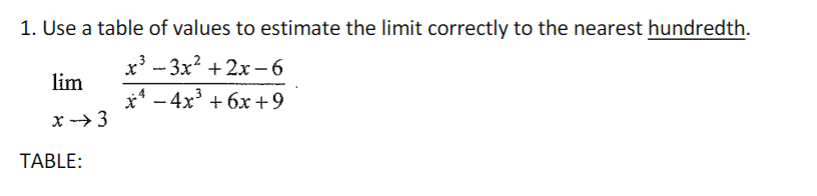 ### Problem 1: Estimating Limits with a Table

**Objective:** Use a table of values to estimate the limit correctly to the nearest hundredth.

**Limit Problem:**
\[
\lim_{x \to 3} \frac{x^3 - 3x^2 + 2x - 6}{x^4 - 4x^3 + 6x + 9}
\]

**Instructions:**

To solve this problem, create a table of values approaching \( x = 3 \) from both the left and right. Evaluate the function at these points to estimate the limit. Record the observed values in the table and identify the pattern as \( x \) gets closer to 3.

The goal is to determine the value of the limit to the nearest hundredth by examining the behavior of the function values near the point of interest.