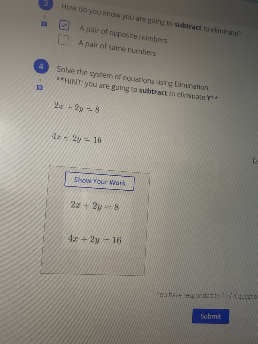 3.
How do you know you are going to subtract to eliminate?
A pair of opposite numbers
A pair of same numbers
Solve the system of equations using Elimination:
**HINT: you are going to subtract to eliminate Y**
2x +2y = 8
4x + 2y = 16
Show Your Work
2x+2y 8
4x +2y = 16
You have responded to 2 of 4 question
Submit
