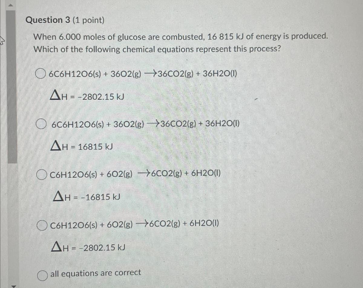 Question 3 (1 point)
When 6.000 moles of glucose are combusted, 16 815 kJ of energy is produced.
Which of the following chemical equations represent this process?
6C6H12O6(s) + 3602(g) →36CO2(g) + 36H2O(l)
ΔΗ - - 2802.15 ΚΙ
6C6H12O6(s) + 3602(g) >36CO2(g) + 36H2O(l)
ΔΗ
H = 16815 kJ
C6H12O6(s) + 602(g) >6C02(g) + 6H2O(l)
ΔΗ = - 16815 κι
C6H12O6(s) + 602(g) →6C02(g) + 6H2O(l)
ΔΗ = -2802.15 ΚJ
all equations are correct