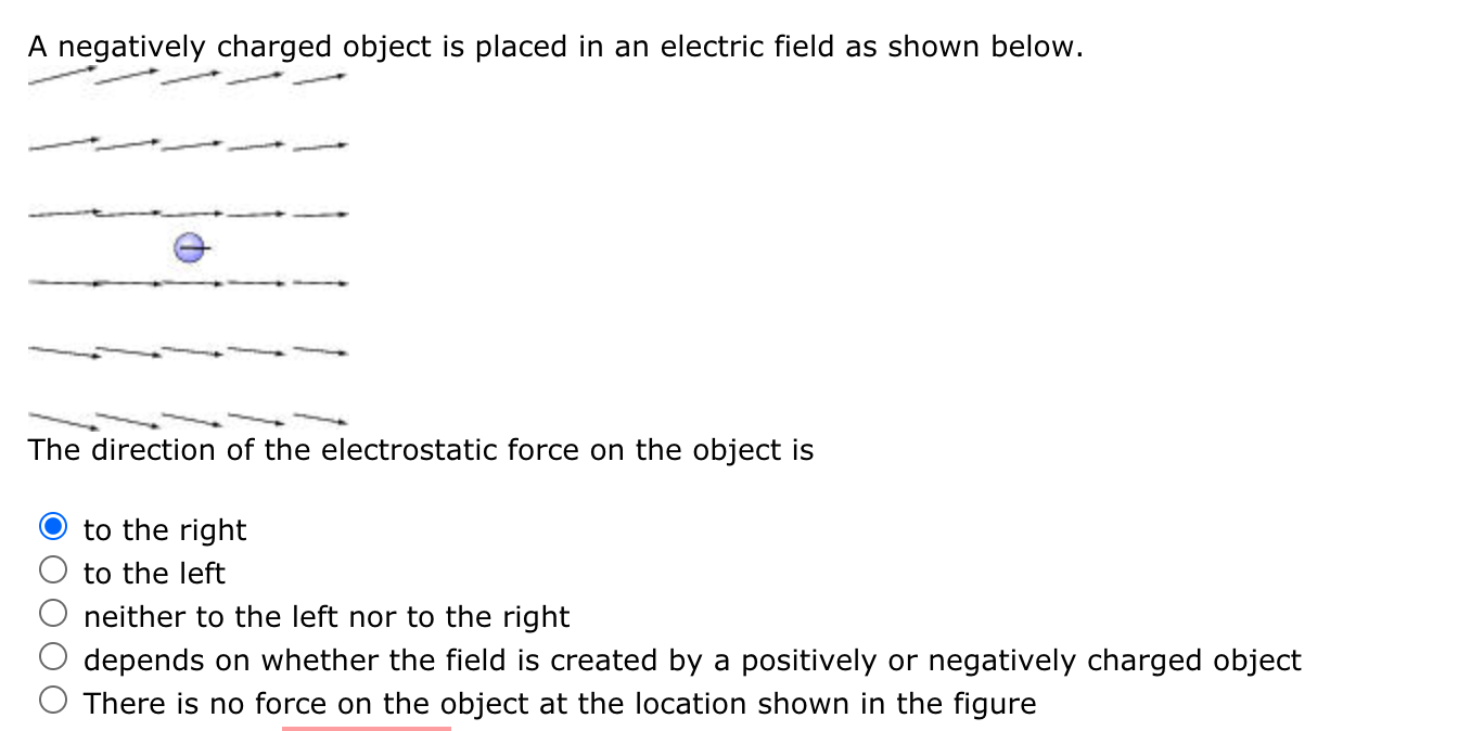 A negatively charged object is placed in an electric field as shown below.
The direction of the electrostatic force on the object is
