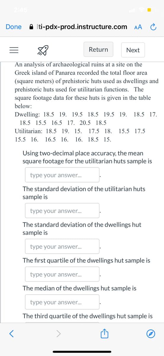 2:45
Done
A Iti-pdx-prod.instructure.com AA
Return
Next
An analysis of archaeological ruins at a site on the
Greek island of Panarea recorded the total floor area
(square meters) of prehistoric huts used as dwellings and
prehistoric huts used for utilitarian functions. The
square footage data for these huts is given in the table
below:
Dwelling: 18.5 19. 19.5 18.5 19.5 19.
18.5 17.
18.5 15.5 16.5 17. 20.5 18.5
Utilitarian: 18.5 19. 15. 17.5 18. 15.5 17.5
15.5 16. 16.5 16.
16. 18.5 15.
Using two-decimal place accuracy, the mean
square footage for the utilitarian huts sample is
type your answer...
The standard deviation of the utilitarian huts
sample is
type your answer...
The standard deviation of the dwellings hut
sample is
type your answer...
The first quartile of the dwellings hut sample is
type your answer...
The median of the dwellings hut sample is
type your answer...
The third quartile of the dwellings hut sample is

