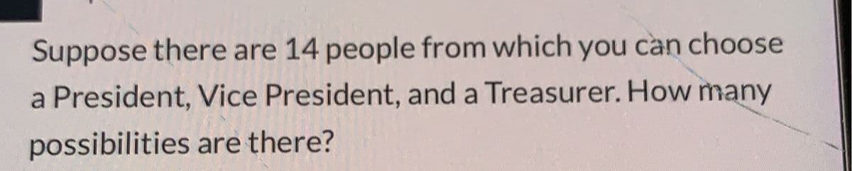 Suppose there are 14 people from which you can choose
a President, Vice President, and a Treasurer. How many
possibilities are there?
