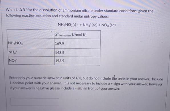 What is AS°for the dissolution of ammonium nitrate under standard conditions, given the
following reaction equation and standard molar entropy values:
NHẠNO3(s) --> NH4 (aq) + NO, (aq)
S"formation (J/mol K)
NHẠNO3
169.9
NH
143.5
NO3
196.9
Enter only your numeric answer in units of J/K, but do not include the units in your answer, Include
1 decimal point with your answer. It is not necessary to include a + sign with your answer, however
if your answer is negative please include a - sign in front of your answer.
