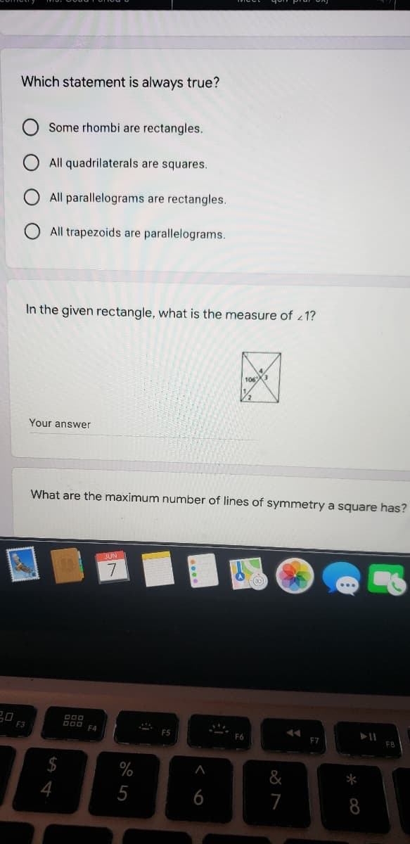 Which statement is always true?
Some rhombi are rectangles.
All quadrilaterals are squares.
All parallelograms are rectangles.
All trapezoids are parallelograms.
In the given rectangle, what is the measure of 1?
106X3
Your answer
What are the maximum number of lines of symmetry a square has?
JUN
D00
D00 FA
F3
F6
EZ
&
*
4
5
8
く 6
O O O O
