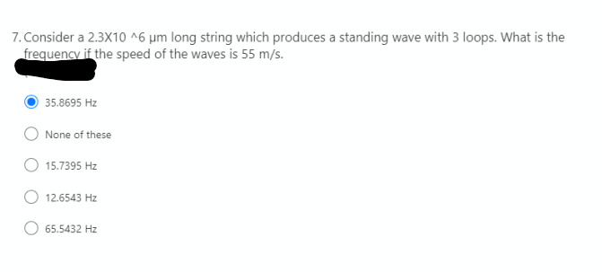 7. Consider a 2.3X10 ^6 µm long string which produces a standing wave with 3 loops. What is the
frequency if the speed of the waves is 55 m/s.
35.8695 Hz
None of these
15.7395 Hz
12.6543 Hz
65.5432 Hz
