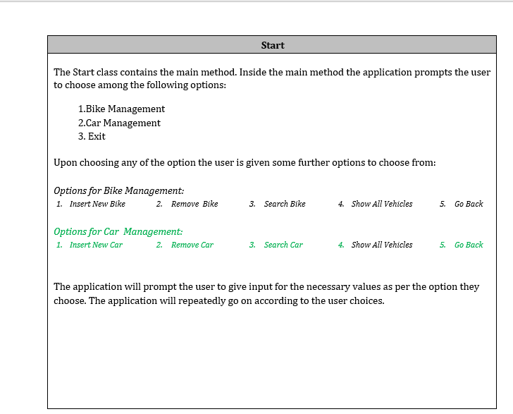 Start
The Start class contains the main method. Inside the main method the application prompts the user
to choose among the following options:
1.Bike Management
2.Car Management
3. Exit
Upon choosing any of the option the user is given some further options to choose from:
Options for Bike Management:
1. Insert New Bike
Remove Bike
4. Show All Vehicles
5. Go Back
2.
3. Search Bike
Options for Car Management:
1. Insert New Car
2. Remove Car
3. Search Car
4. Show All Vehicles
5. Go Back
The application will prompt the user to give input for the necessary values as per the option they
choose. The application will repeatedly go on according to the user choices.
