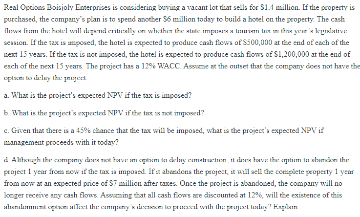 Real Options Boisjoly Enterprises is considering buying a vacant lot that sells for $1.4 million. If the property is
purchased, the company's plan is to spend another $6 million today to build a hotel on the property. The cash
flows from the hotel will depend critically on whether the state imposes a tourism tax in this year's legislative
session. If the tax is imposed, the hotel is expected to produce cash flows of $500,000 at the end of each of the
next 15 years. If the tax is not imposed, the hotel is expected to produce cash flows of $1,200,000 at the end of
each of the next 15 years. The project has a 12% WACC. Assume at the outset that the company does not have the
option to delay the project.
a. What is the project's expected NPV if the tax is imposed?
b. What is the project's expected NPV if the tax is not imposed?
c. Given that there is a 45% chance that the tax will be imposed, what is the project's expected NPV if
management proceeds with it today?
d. Although the company does not have an option to delay construction, it does have the option to abandon the
project 1 year from now if the tax is imposed. If it abandons the project, it will sell the complete property 1 year
from now at an expected price of $7 million after taxes. Once the project is abandoned, the company will no
longer receive any cash flows. Assuming that all cash flows are discounted at 12%, will the existence of this
abandonment option affect the company's decision to proceed with the project today? Explain.
