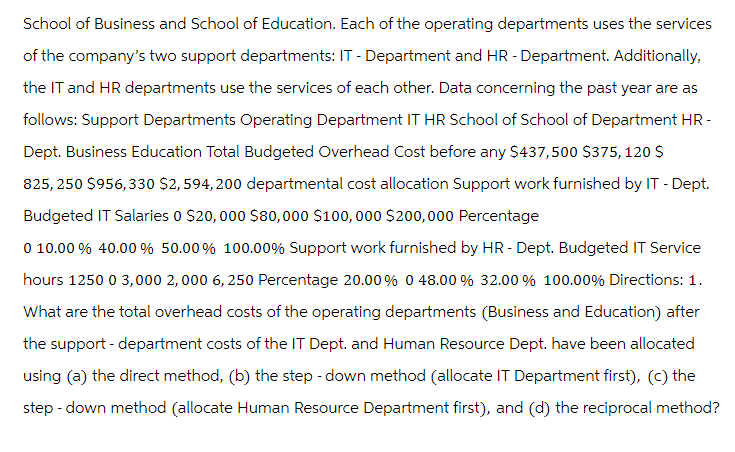 School of Business and School of Education. Each of the operating departments uses the services
of the company's two support departments: IT - Department and HR - Department. Additionally,
the IT and HR departments use the services of each other. Data concerning the past year are as
follows: Support Departments Operating Department IT HR School of School of Department HR -
Dept. Business Education Total Budgeted Overhead Cost before any $437,500 $375,120 $
825,250 $956,330 $2,594,200 departmental cost allocation Support work furnished by IT - Dept.
Budgeted IT Salaries 0 $20,000 $80,000 $100,000 $200,000 Percentage
0 10.00% 40.00% 50.00% 100.00% Support work furnished by HR - Dept. Budgeted IT Service
hours 1250 0 3,000 2,000 6, 250 Percentage 20.00% 0 48.00 % 32.00 % 100.00% Directions: 1.
What are the total overhead costs of the operating departments (Business and Education) after
the support - department costs of the IT Dept. and Human Resource Dept. have been allocated
using (a) the direct method, (b) the step-down method (allocate IT Department first), (c) the
step-down method (allocate Human Resource Department first), and (d) the reciprocal method?