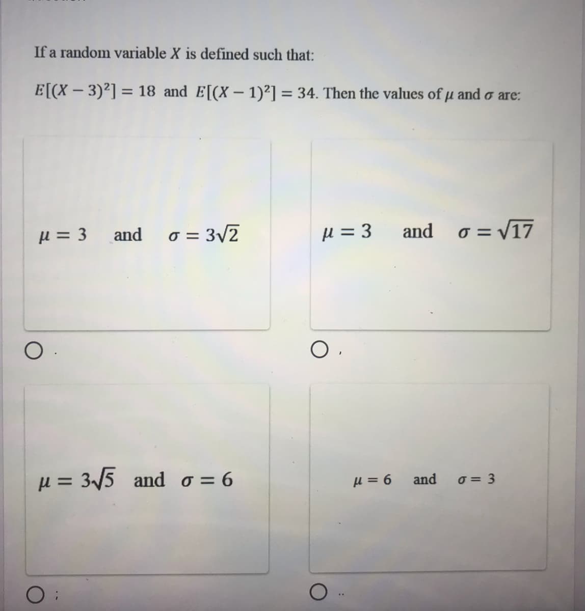 If a random variable X is defined such that:
E[(X - 3)2] = 18 and E[(X – 1)²] = 34. Then the values of u and o are:
%3D
%3D
µ = 3 and
o = 3/2
u = 3
and o = V17
µ = 3/5 and o= 6
μ = 6
and
o = 3
