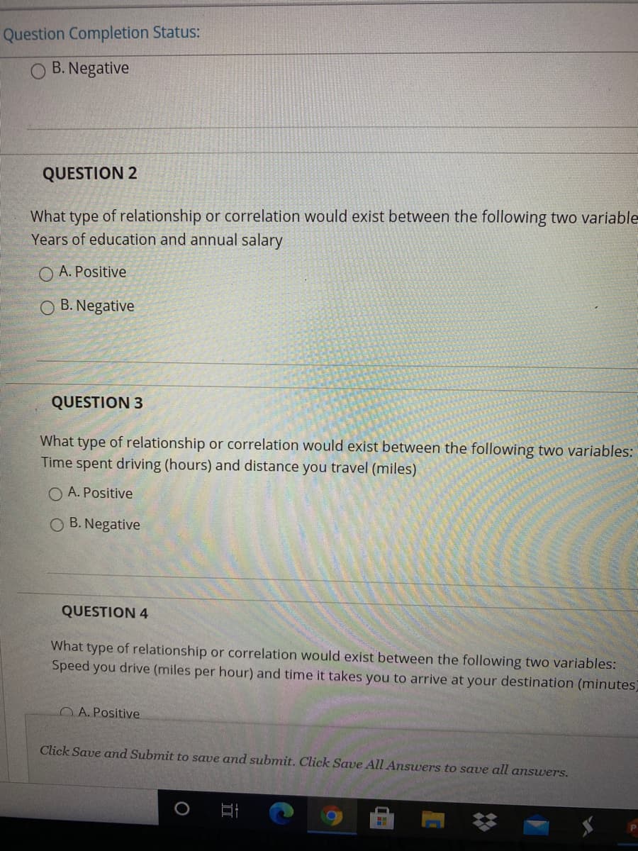 QUESTION 2
What type of relationship or correlation would exist between the following two variable
Years of education and annual salary
O A. Positive
O B. Negative
QUESTION 3
What type of relationship or correlation would exist between the following two variables:
Time spent driving (hours) and distance you travel (miles)
O A. Positive
O B. Negative
