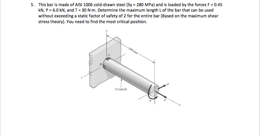 5. This bar is made of AISI 1006 cold-drawn steel (Sy = 280 MPa) and is loaded by the forces F = 0.45
kN, P = 6.0 kN, and T = 30 N-m. Determine the maximum length L of the bar that can be used
without exceeding a static factor of safety of 2 for the entire bar (Based on the maximum shear
stress theory). You need to find the most critical position.
100 mm
15-mm D.
