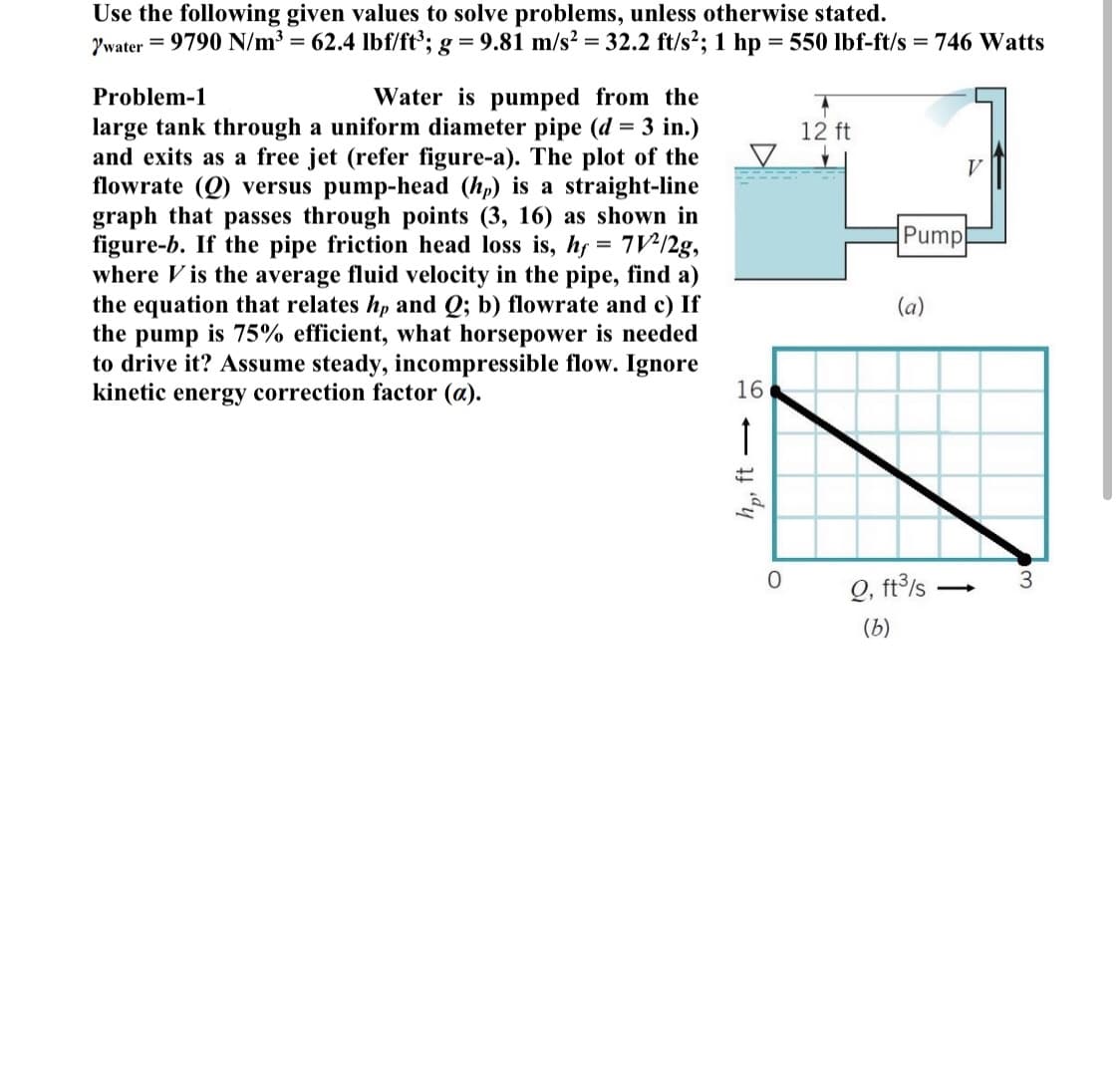 Use the following given values to solve problems, unless otherwise stated.
Ywater = 9790 N/m³ = 62.4 lbf/ft°; g = 9.81 m/s? = 32.2 ft/s²; 1 hp = 550 lbf-ft/s = 746 Watts
Problem-1
Water is pumped from the
large tank through a uniform diameter pipe (d = 3 in.)
and exits as a free jet (refer figure-a). The plot of the
flowrate (Q) versus pump-head (hp) is a straight-line
graph that passes through points (3, 16) as shown in
figure-b. If the pipe friction head loss is, hf = 7V:/2g,
where V is the average fluid velocity in the pipe, find a)
the equation that relates hp and Q; b) flowrate and c) If
the pump is 75% efficient, what horsepower is needed
to drive it? Assume steady, incompressible flow. Ignore
kinetic energy correction factor (a).
12 ft
Pump
%3D
(a)
16
3.
Q, ft°ls
(b)
dy
