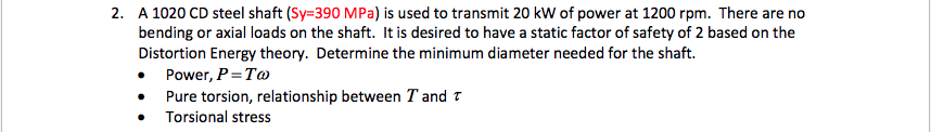 2. A 1020 CD steel shaft (Sy=390 MPa) is used to transmit 20 kW of power at 1200 rpm. There are no
bending or axial loads on the shaft. It is desired to have a static factor of safety of 2 based on the
Distortion Energy theory. Determine the minimum diameter needed for the shaft.
Power, P= To
Pure torsion, relationship between T and t
Torsional stress
