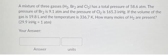 A mixture of three gasses (H2, Br2 and Cl2) has a total pressure of 58.6 atm. The
pressure of Br2 is 9.1 atm and the pressure of Cl2 is 165.3 inHg. If the volume of the
gas is 19.8 L and the temperature is 336.7 K, How many moles of H2 are present?
(29.9 inHg = 1 atm)
Your Answer:
Answer
units
