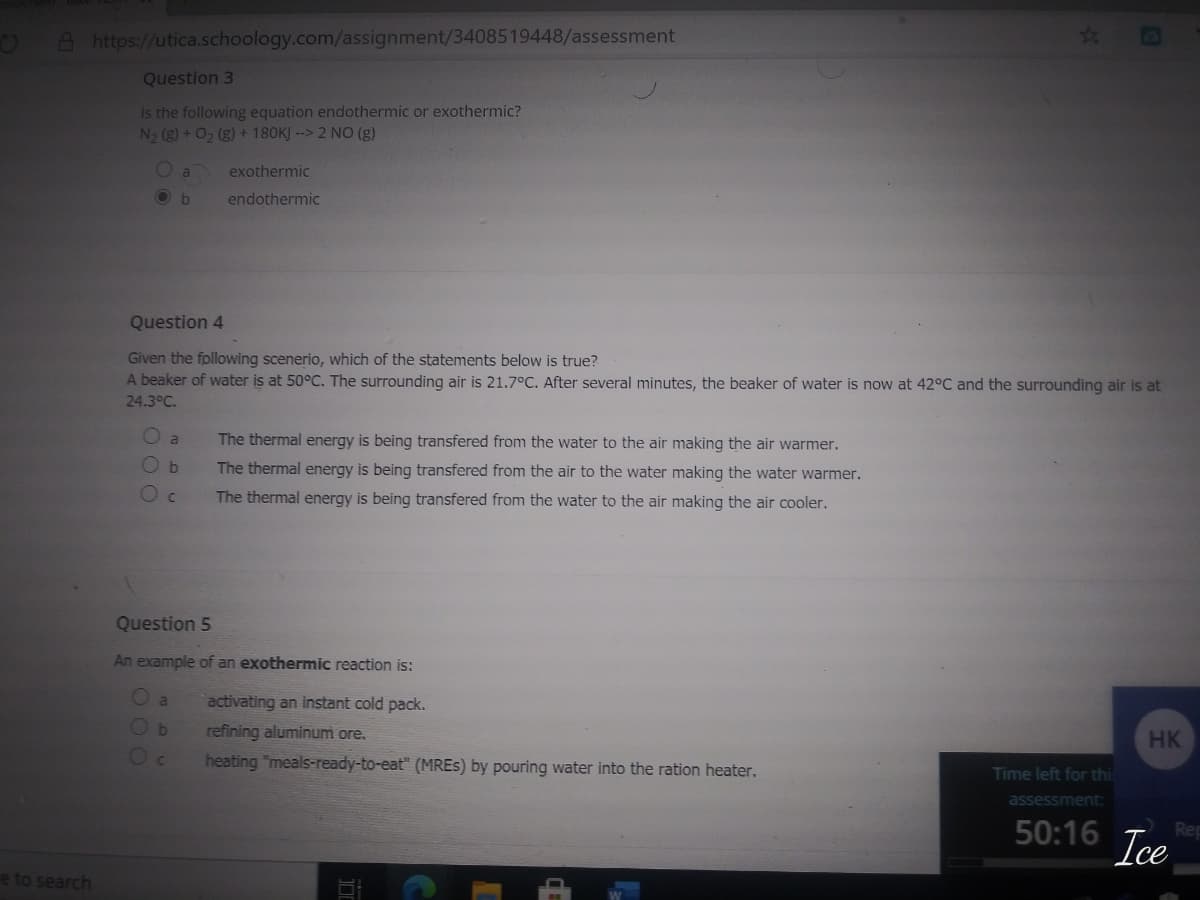 OA https://utica.schoology.com/assignment/3408519448/assessment
23
Question 3
Is the following equation endothermic or exothermic?
N2 (g) + 0, (g) + 180KJ --> 2 NO (g)
O a
exothermic
O b
endothermic
Question 4
Given the following scenerio, which of the statements below is true?
A beaker of water is at 50°C. The surrounding air is 21.7°C. After several minutes, the beaker of water is now at 42°C and the surrounding air is at
24.3°C.
The thermal energy is being transfered from the water to the air making the air warmer.
a
The thermal energy is being transfered from the air to the water making the water warmer.
The thermal energy is being transfered from the water to the air making the air cooler.
Question 5
An example of an exothermic reaction is:
O a
activating an instant cold pack.
refining aluminum ore.
heating "meals-ready-to-eat" (MRES) by pouring water into the ration heater.
HK
Time left for thi
assessment
50:16
Rep
Ice
e to search
