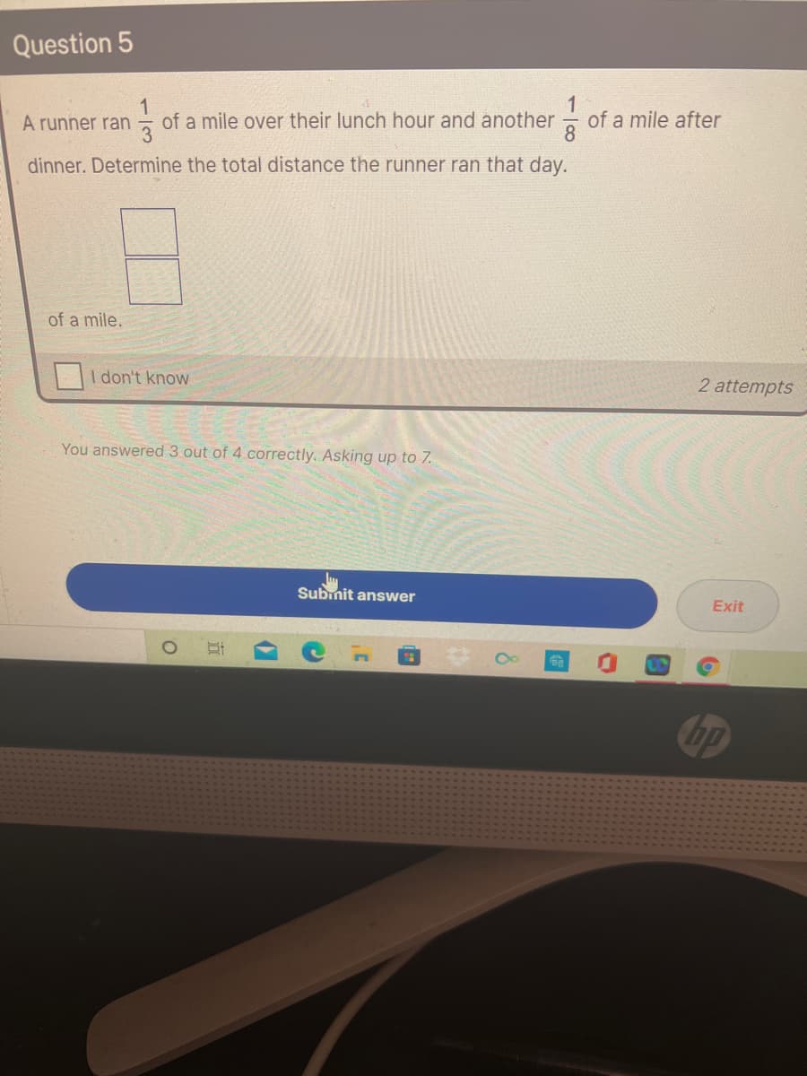 Question 5
1
of a mile over their lunch hour and another
1
of a mile after
A runner ran
dinner. Determine the total distance the runner ran that day.
of a mile.
I don't know
2 attempts
You answered 3 out of 4 correctly. Asking up to 7.
Subinit answer
Exit
bp
