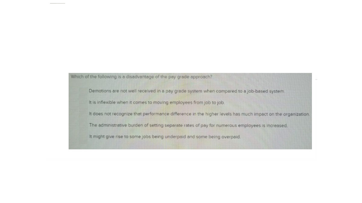 Which of the following is a disadvantage of the pay grade approach?
Demotions are not well recelved in a pay grade system when compared to a job-based system
It is inflexible when it comes to moving employees from job to job.
It does not recognize that performance difference in the higher levels has much impact on the organization.
The administrative burden of setting separate rates of pay for numerous employees is increased.
It might give rise to some jobs being underpaid and some being overpaid.
