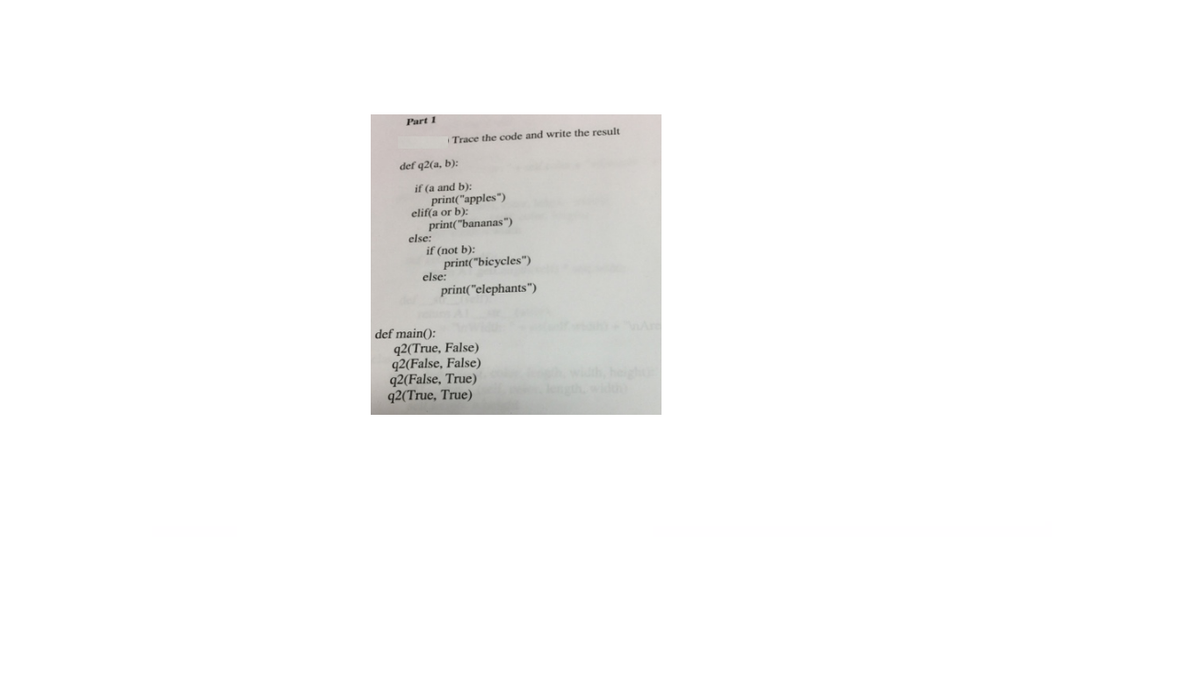 Part 1
Trace the code and write the result
def q2(a, b):
if (a and b):
print("apples")
elif(a or b):
print("bananas")
else:
if (not b):
print("bicycles")
else:
print("elephants")
def main():
q2(True, False)
q2(False, False)
q2(False, True)
q2(True, True)
