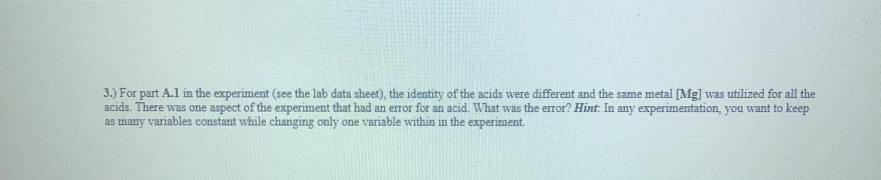 3.) For part A.l in the experiment (see the lab data sheet), the identity of the acids were different and the same metal [Mg] was utilized for all the
acids. There was one aspect of the experiment that had an error for an acid. What was the error? Hint: In any experimentation, you want to keep
2s many variables constant while changing only one variable within in the experiment.
