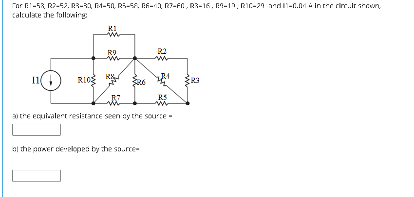 For R1=58, R2=52, R3=30, R4=50, R5=58, R6=40, R7=60 , R8=16, R9=19, R10=29 and 11=0.04 A in the circuit shown,
calculate the following:
R1
R9
R2
R4
I1(
R10 R&
ER3
R7
R5
a) the equivalent resistance seen by the source =
b) the power developed by the source=
