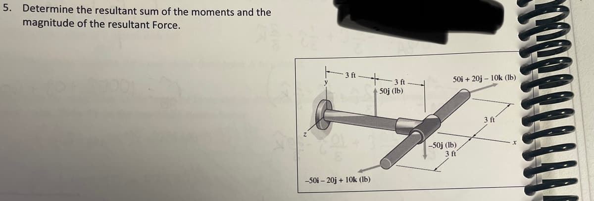 5. Determine the resultant sum of the moments and the
magnitude of the resultant Force.
3 ft
3 ft
50i + 20j – 10k (lb)
50j (lb)
3 ft
-50j (lb)
3 ft
-50i – 20j + 10k (lb)
