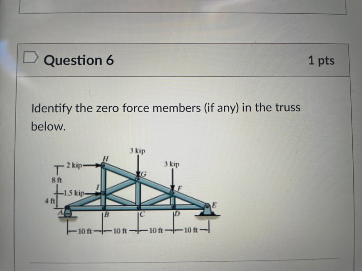 Question 6
1 pts
Identify the zero force members (if any) in the truss
below.
3 kip
H.
Tkipe
8 ft
3 kip
4 ft
E
IB
10 ft-
10 ft
10 ft-
-10 ft-
