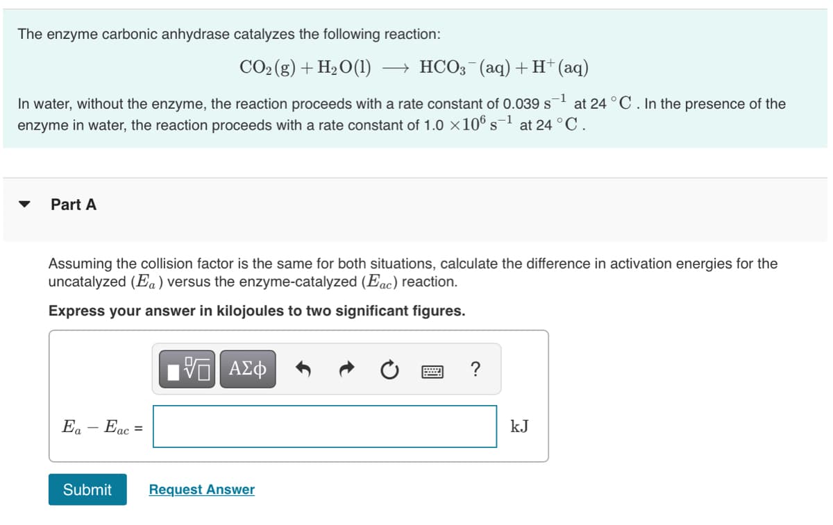 The enzyme carbonic anhydrase catalyzes the following reaction:
CO2 (g) + H2O(1)
- HCO3 (aq) +H+(aq)
-1
In water, without the enzyme, the reaction proceeds with a rate constant of 0.039 s
at 24 °C. In the presence of the
enzyme in water, the reaction proceeds with a rate constant of 1.0 ×106 s-1
at 24 °C.
Part A
Assuming the collision factor is the same for both situations, calculate the difference in activation energies for the
uncatalyzed (Ea) versus the enzyme-catalyzed (Eac) reaction.
Express your answer in kilojoules to two significant figures.
Ea – Eac =
kJ
Submit
Request Answer
